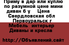 Приму в дар или куплю по разумной цене мини диван б/у  › Цена ­ 0 - Свердловская обл., Первоуральск г. Мебель, интерьер » Диваны и кресла   